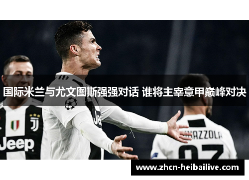 国际米兰与尤文图斯强强对话 谁将主宰意甲巅峰对决